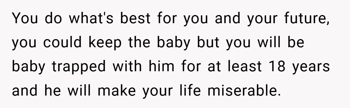 You do what's best for you and your future, you could keep the baby but you will be baby trapped with him for at least 18 years and he will...