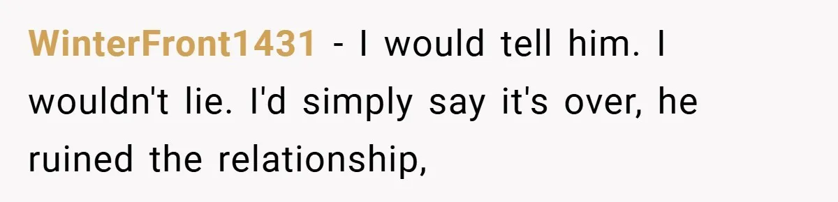 WinterFront1431 − I would tell him. I wouldn't lie. I'd simply say it's over, he ruined the relationship,