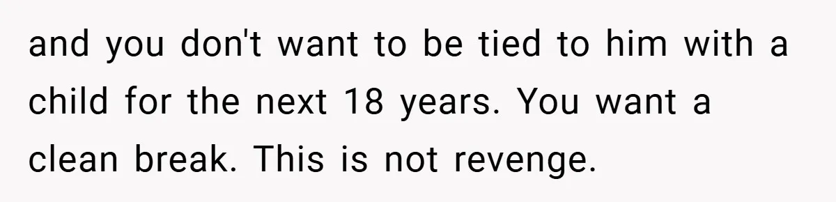 and you don't want to be tied to him with a child for the next 18 years. You want a clean break. This is not revenge.