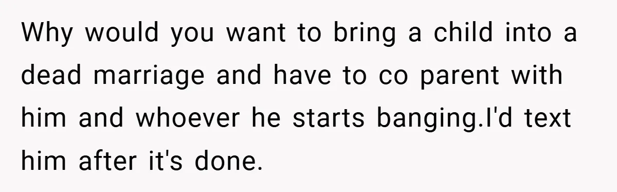Why would you want to bring a child into a dead marriage and have to co parent with him and whoever he starts banging.I'd text him after it's done.