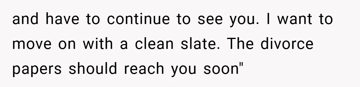 and have to continue to see you. I want to move on with a clean slate. The divorce papers should reach you soon"