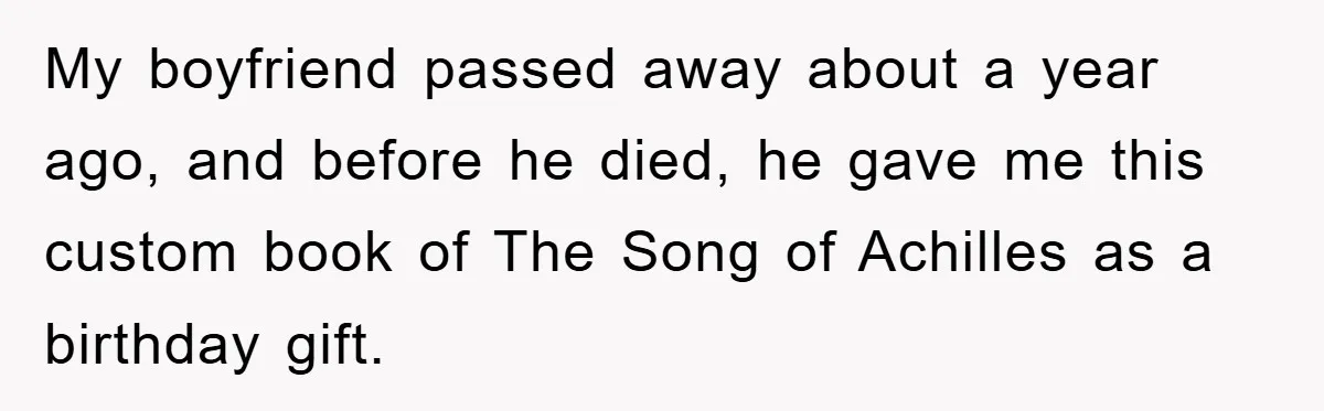My boyfriend passed away about a year ago, and before he died, he gave me this custom book of The Song of Achilles as a birthday gift.