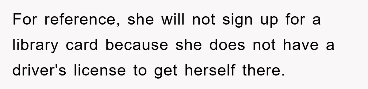 For reference, she will not sign up for a library card because she does not have a driver's license to get herself there.