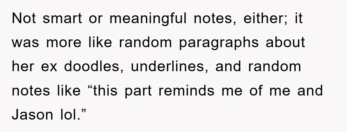 Not smart or meaningful notes, either; it was more like random paragraphs about her ex doodles, underlines, and random notes like “this part reminds me of me and Jason lol.”