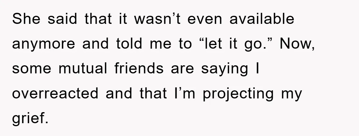 She said that it wasn’t even available anymore and told me to “let it go.” Now, some mutual friends are saying I overreacted and that I’m projecting my grief.