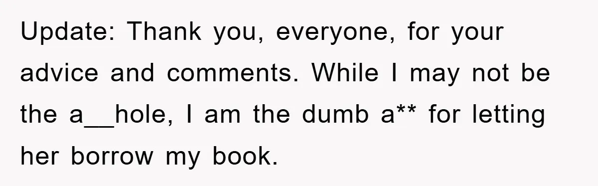 Update: Thank you, everyone, for your advice and comments. While I may not be the a__hole, I am the dumb a** for letting her borrow my book.