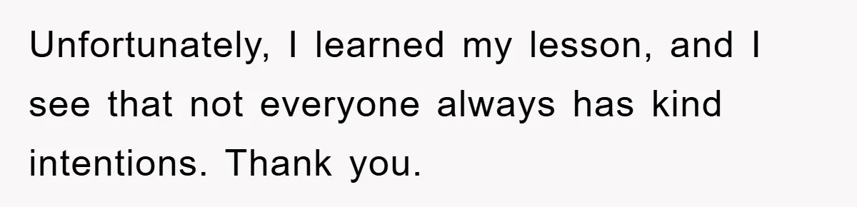 Unfortunately, I learned my lesson, and I see that not everyone always has kind intentions. Thank you.