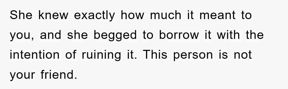 She knew exactly how much it meant to you, and she begged to borrow it with the intention of ruining it. This person is not your friend.