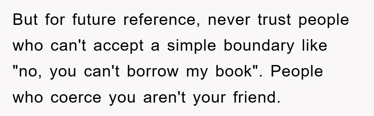 But for future reference, never trust people who can't accept a simple boundary like "no, you can't borrow my book". People who coerce you aren't your friend.