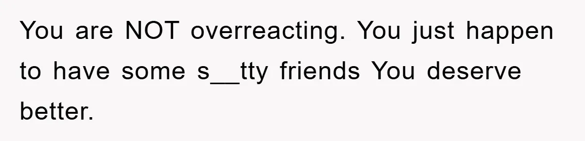 You are NOT overreacting. You just happen to have some s__tty friends You deserve better.