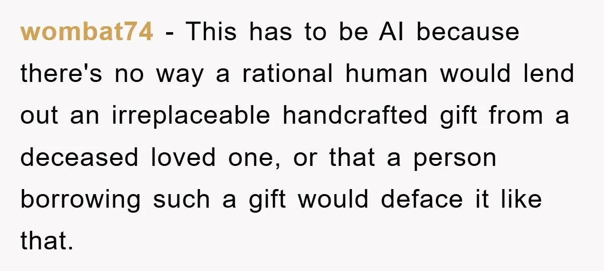 wombat74 − This has to be AI because there's no way a rational human would lend out an irreplaceable handcrafted gift from a deceased loved one, or that a person...