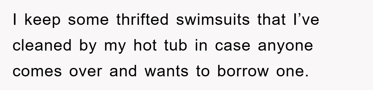 I keep some thrifted swimsuits that I’ve cleaned by my hot tub in case anyone comes over and wants to borrow one.