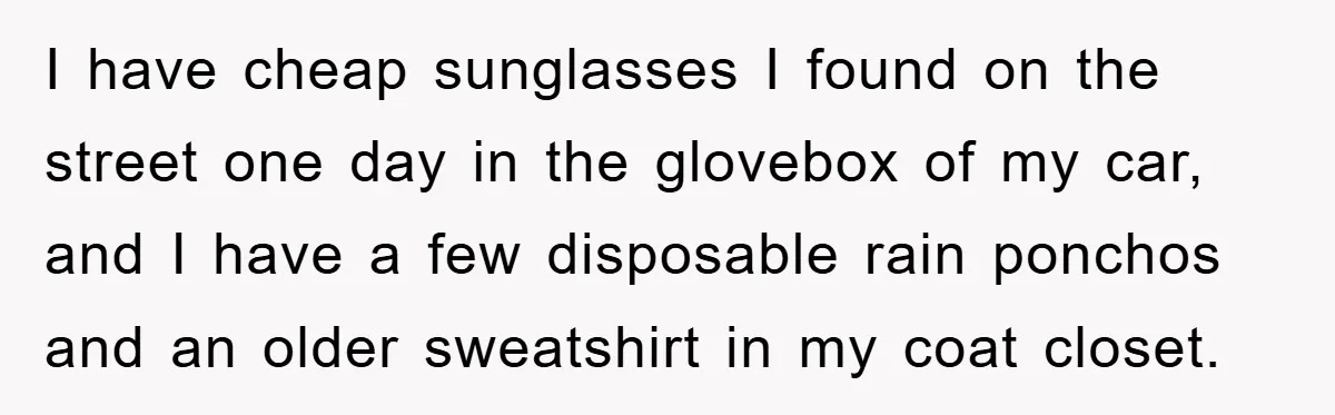 I have cheap sunglasses I found on the street one day in the glovebox of my car, and I have a few disposable rain ponchos and an older sweatshirt in...
