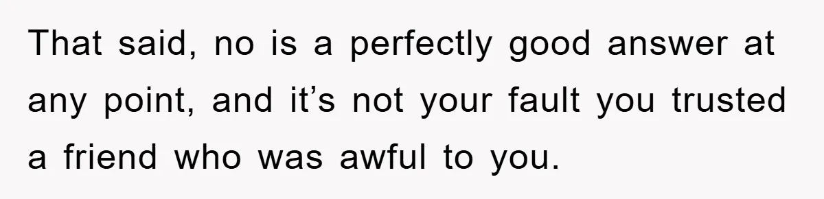 That said, no is a perfectly good answer at any point, and it’s not your fault you trusted a friend who was awful to you.