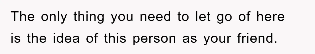 The only thing you need to let go of here is the idea of this person as your friend.
