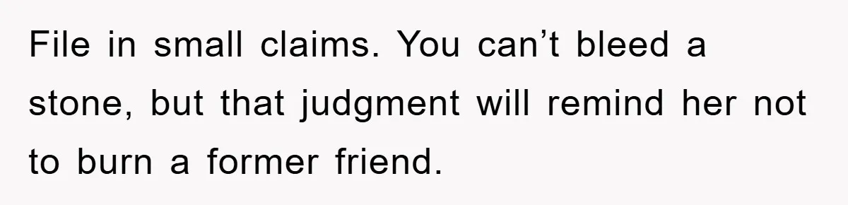 File in small claims. You can’t bleed a stone, but that judgment will remind her not to burn a former friend.