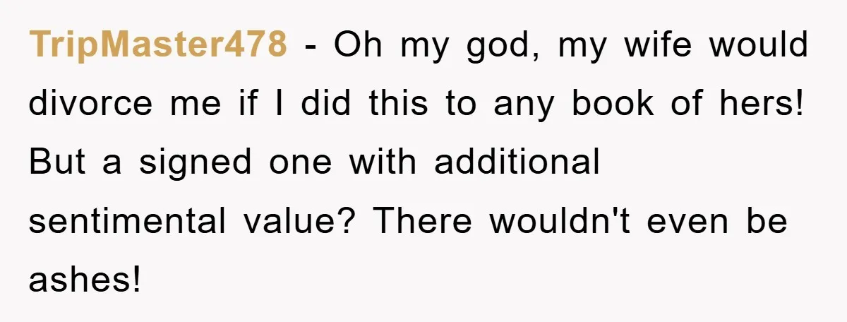 TripMaster478 − Oh my god, my wife would divorce me if I did this to any book of hers! But a signed one with additional sentimental value? There wouldn't even...