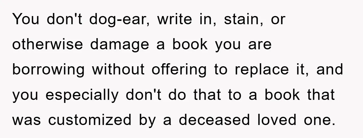 You don't dog-ear, write in, stain, or otherwise damage a book you are borrowing without offering to replace it, and you especially don't do that to a book that was...