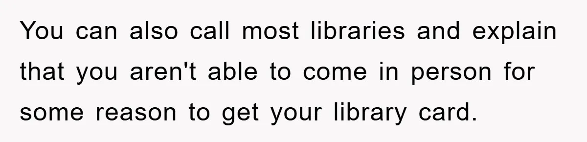You can also call most libraries and explain that you aren't able to come in person for some reason to get your library card.