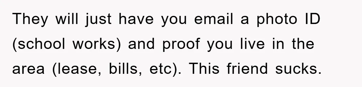 They will just have you email a photo ID (school works) and proof you live in the area (lease, bills, etc). This friend sucks.