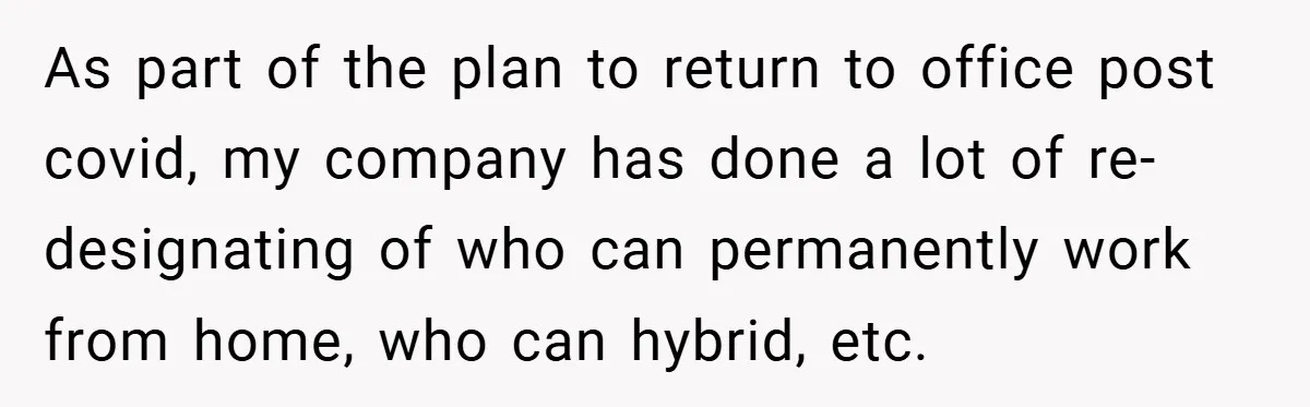 As part of the plan to return to office post covid, my company has done a lot of re-designating of who can permanently work from home, who can hybrid, etc.