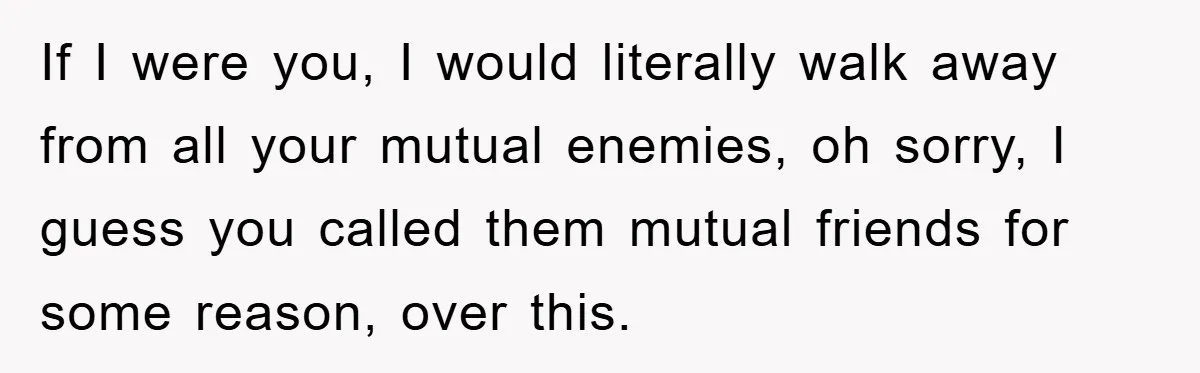 If I were you, I would literally walk away from all your mutual enemies, oh sorry, I guess you called them mutual friends for some reason, over this.