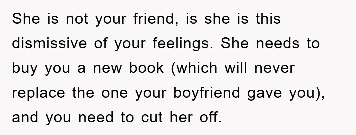 She is not your friend, is she is this dismissive of your feelings. She needs to buy you a new book (which will never replace the one your boyfriend gave...