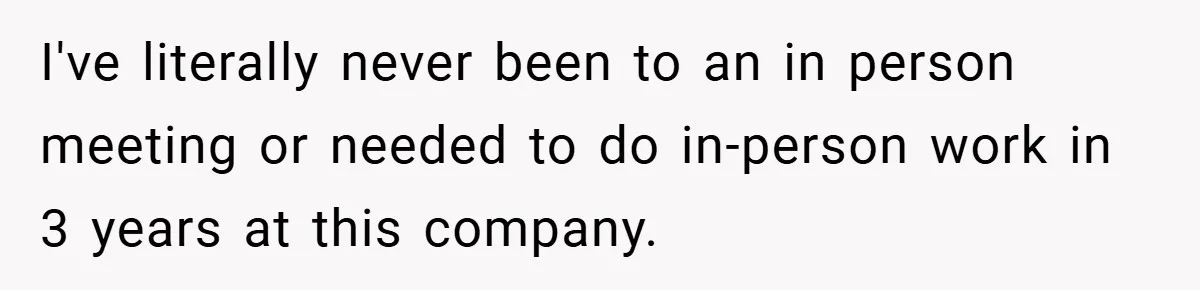 I've literally never been to an in person meeting or needed to do in-person work in 3 years at this company.