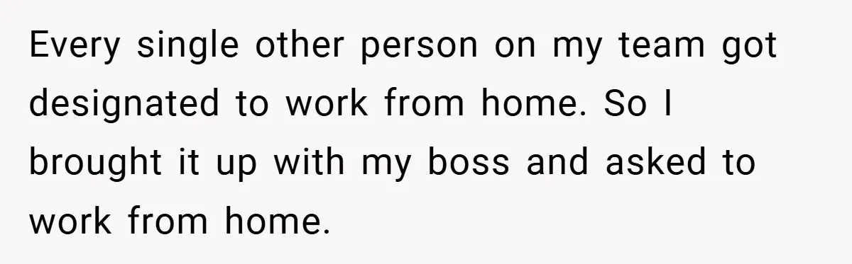 Every single other person on my team got designated to work from home. So I brought it up with my boss and asked to work from home.