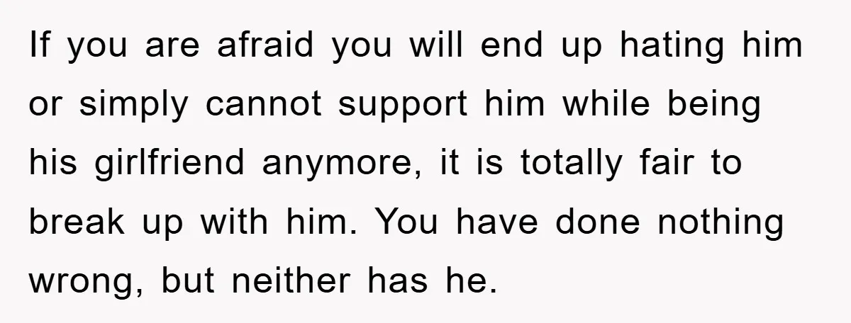 If you are afraid you will end up hating him or simply cannot support him while being his girlfriend anymore, it is totally fair to break up with him. You...