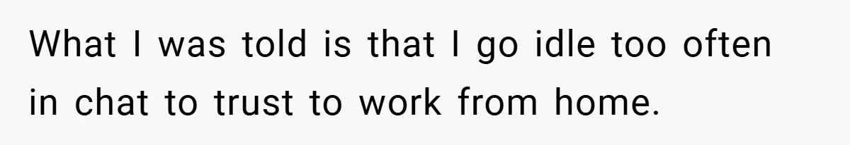 What I was told is that I go idle too often in chat to trust to work from home.