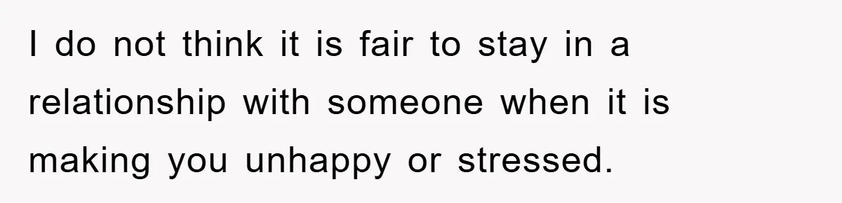 I do not think it is fair to stay in a relationship with someone when it is making you unhappy or stressed.