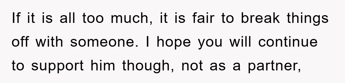 If it is all too much, it is fair to break things off with someone. I hope you will continue to support him though, not as a partner,