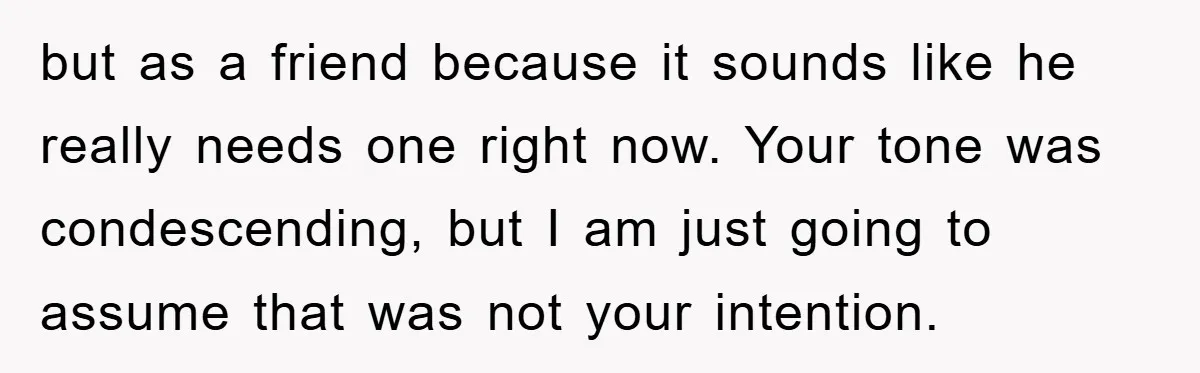 but as a friend because it sounds like he really needs one right now. Your tone was condescending, but I am just going to assume that was not your intention.