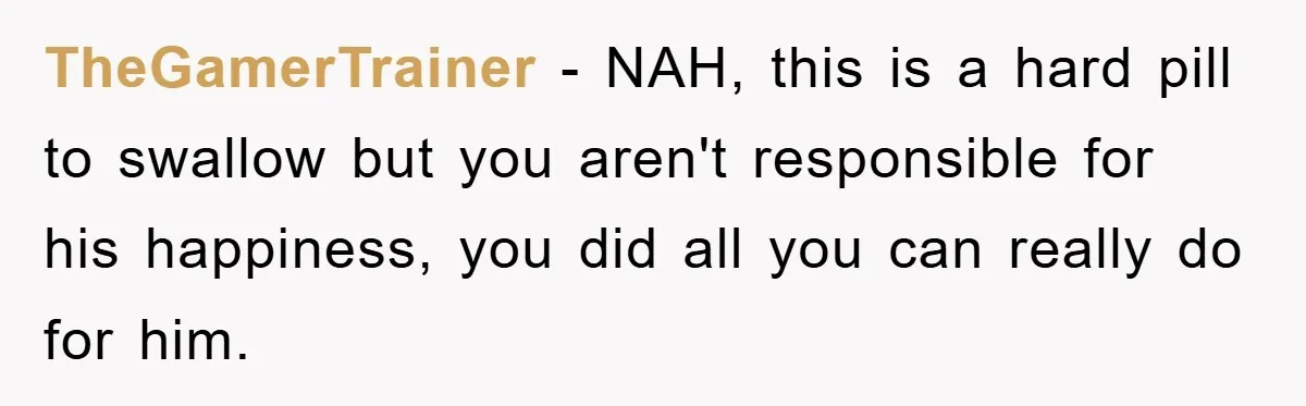 TheGamerTrainer − NAH, this is a hard pill to swallow but you aren't responsible for his happiness, you did all you can really do for him.
