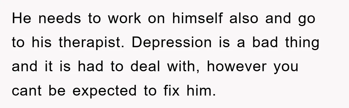 He needs to work on himself also and go to his therapist. Depression is a bad thing and it is had to deal with, however you cant be expected to...