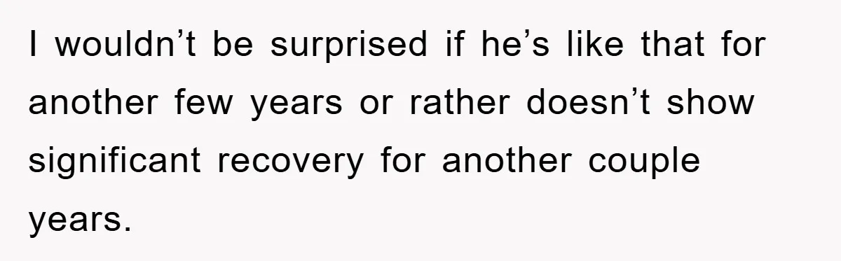 I wouldn’t be surprised if he’s like that for another few years or rather doesn’t show significant recovery for another couple years.