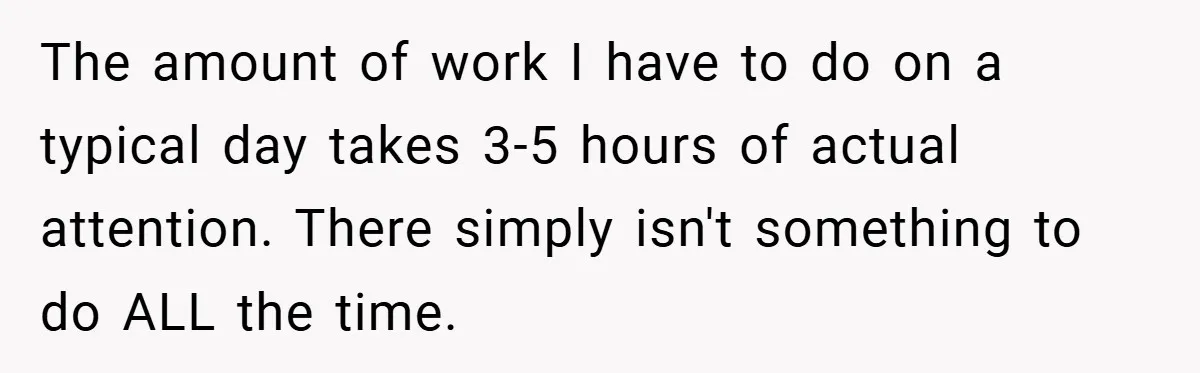 The amount of work I have to do on a typical day takes 3-5 hours of actual attention. There simply isn't something to do ALL the time.
