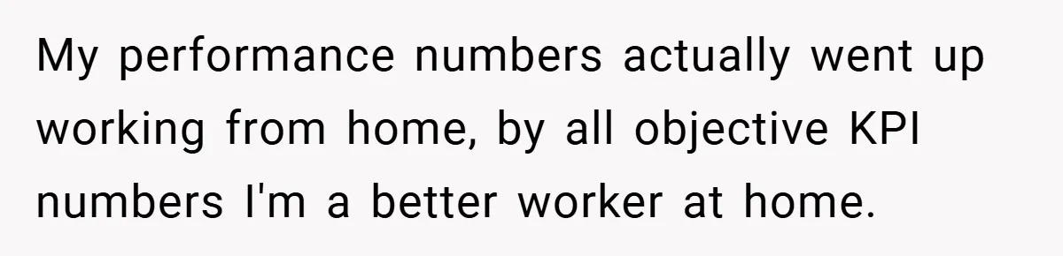 My performance numbers actually went up working from home, by all objective KPI numbers I'm a better worker at home.