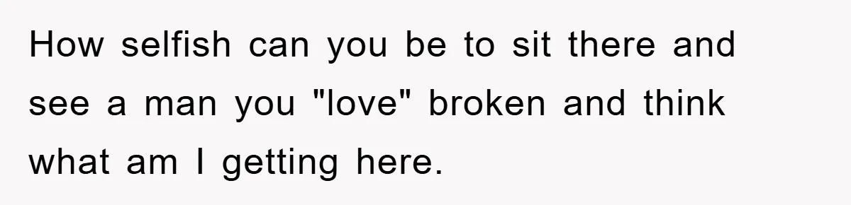 How selfish can you be to sit there and see a man you "love" broken and think what am I getting here.