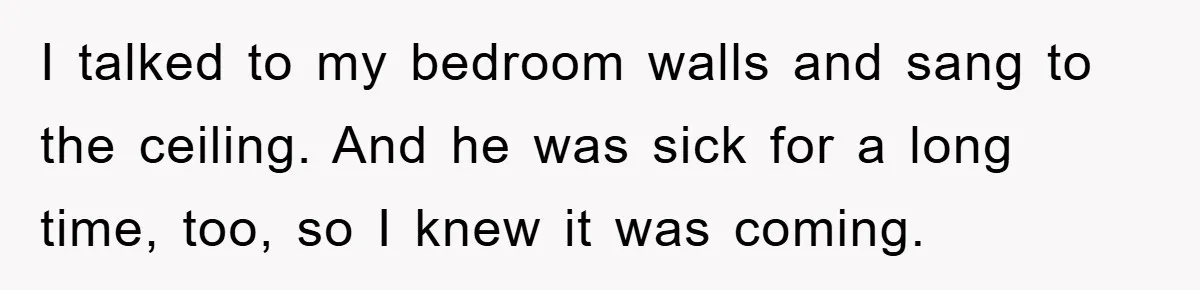 I talked to my bedroom walls and sang to the ceiling. And he was sick for a long time, too, so I knew it was coming.