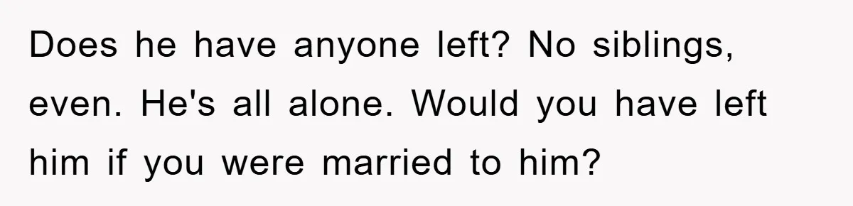 Does he have anyone left? No siblings, even. He's all alone. Would you have left him if you were married to him?