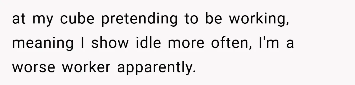 at my cube pretending to be working, meaning I show idle more often, I'm a worse worker apparently.