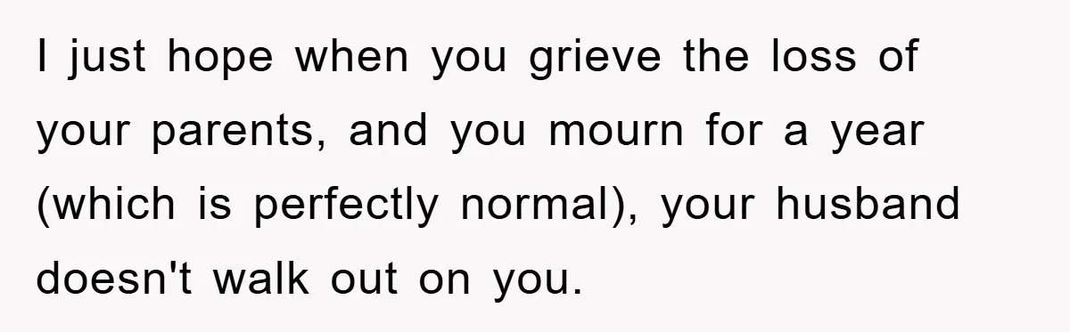 I just hope when you grieve the loss of your parents, and you mourn for a year (which is perfectly normal), your husband doesn't walk out on you.