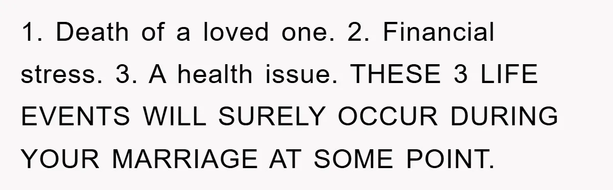 1. Death of a loved one. 2. Financial stress. 3. A health issue. THESE 3 LIFE EVENTS WILL SURELY OCCUR DURING YOUR MARRIAGE AT SOME POINT.