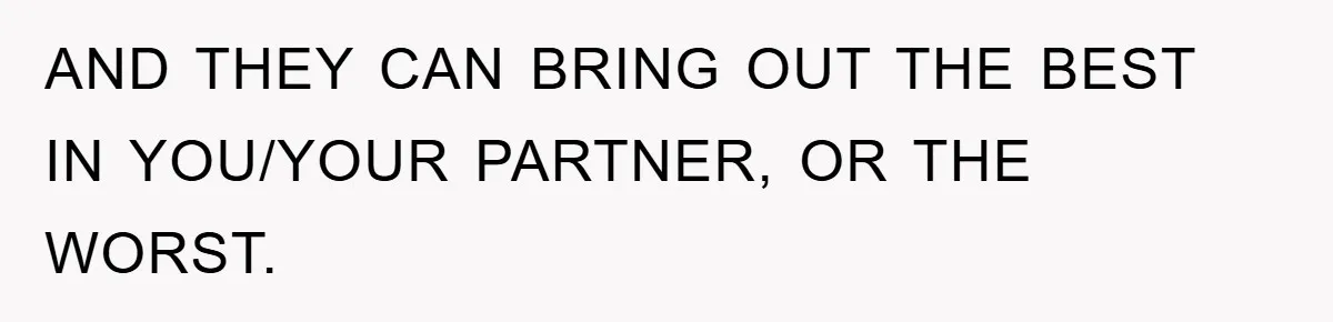 AND THEY CAN BRING OUT THE BEST IN YOU/YOUR PARTNER, OR THE WORST.