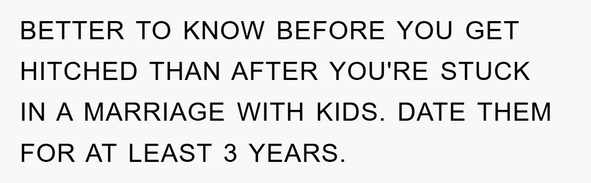 BETTER TO KNOW BEFORE YOU GET HITCHED THAN AFTER YOU'RE STUCK IN A MARRIAGE WITH KIDS. DATE THEM FOR AT LEAST 3 YEARS.