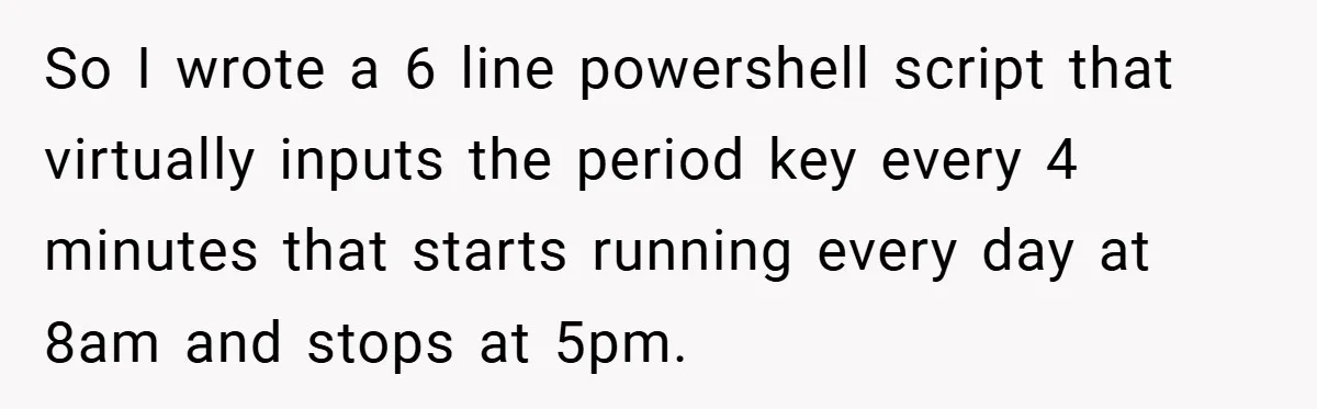So I wrote a 6 line powershell script that virtually inputs the period key every 4 minutes that starts running every day at 8am and stops at 5pm.