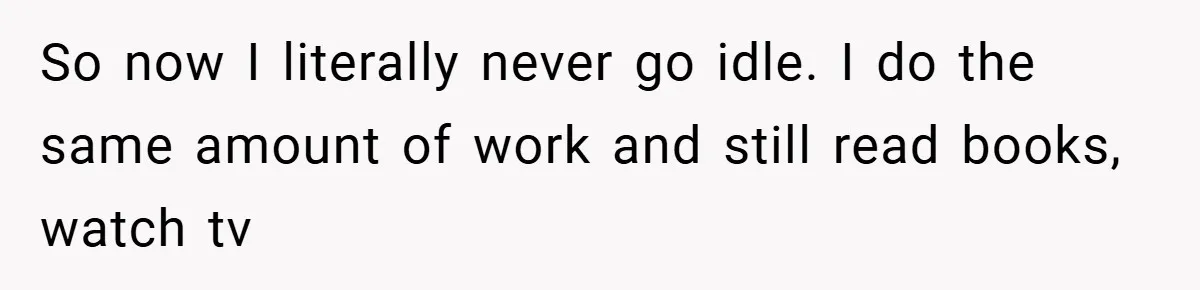 So now I literally never go idle. I do the same amount of work and still read books, watch tv