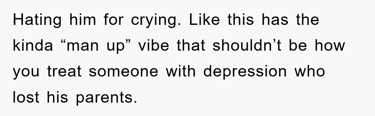 Hating him for crying. Like this has the kinda “man up” vibe that shouldn’t be how you treat someone with depression who lost his parents.